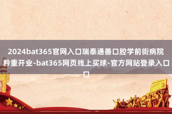 2024bat365官网入口瑞泰通善口腔学前街病院矜重开业-bat365网页线上买球-官方网站登录入口