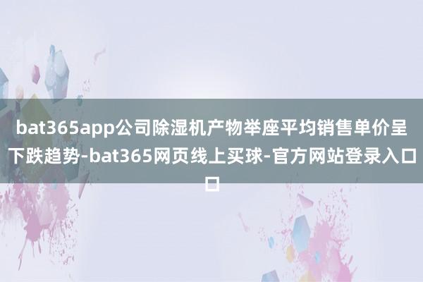 bat365app公司除湿机产物举座平均销售单价呈下跌趋势-bat365网页线上买球-官方网站登录入口