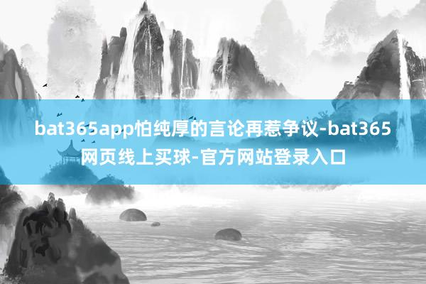 bat365app怕纯厚的言论再惹争议-bat365网页线上买球-官方网站登录入口