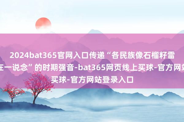 2024bat365官网入口传递“各民族像石榴籽雷同牢牢抱在一说念”的时期强音-bat365网页线上买球-官方网站登录入口