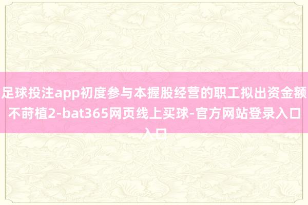 足球投注app初度参与本握股经营的职工拟出资金额不莳植2-bat365网页线上买球-官方网站登录入口