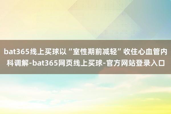 bat365线上买球以“室性期前减轻”收住心血管内科调解-bat365网页线上买球-官方网站登录入口