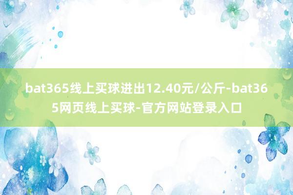 bat365线上买球进出12.40元/公斤-bat365网页线上买球-官方网站登录入口