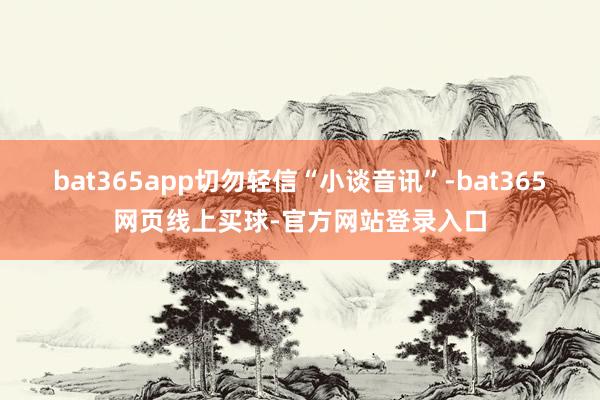 bat365app切勿轻信“小谈音讯”-bat365网页线上买球-官方网站登录入口