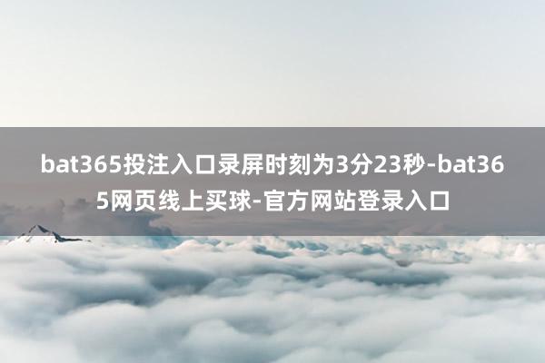 bat365投注入口录屏时刻为3分23秒-bat365网页线上买球-官方网站登录入口