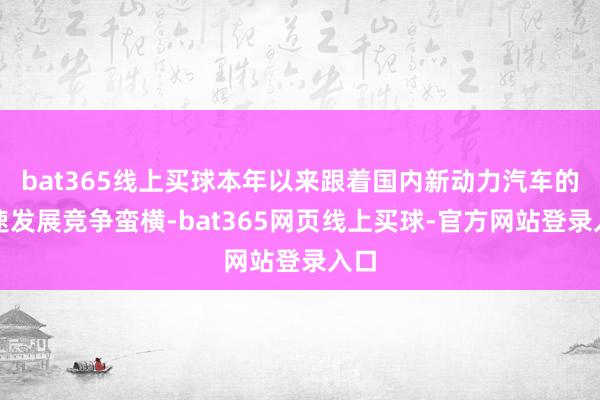 bat365线上买球本年以来跟着国内新动力汽车的快速发展竞争蛮横-bat365网页线上买球-官方网站登录入口