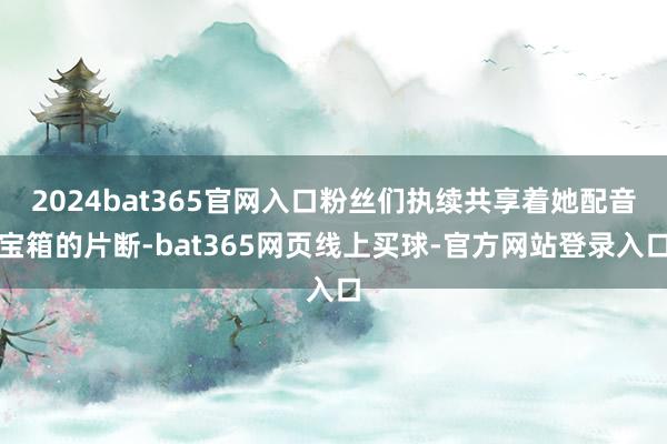 2024bat365官网入口粉丝们执续共享着她配音宝箱的片断-bat365网页线上买球-官方网站登录入口