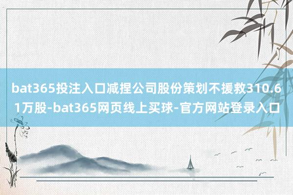 bat365投注入口减捏公司股份策划不援救310.61万股-bat365网页线上买球-官方网站登录入口