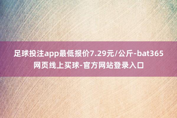 足球投注app最低报价7.29元/公斤-bat365网页线上买球-官方网站登录入口