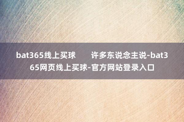 bat365线上买球       许多东说念主说-bat365网页线上买球-官方网站登录入口
